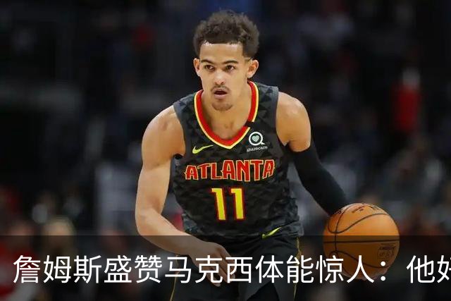 詹姆斯盛赞马克西体能惊人：他好像根本不会累