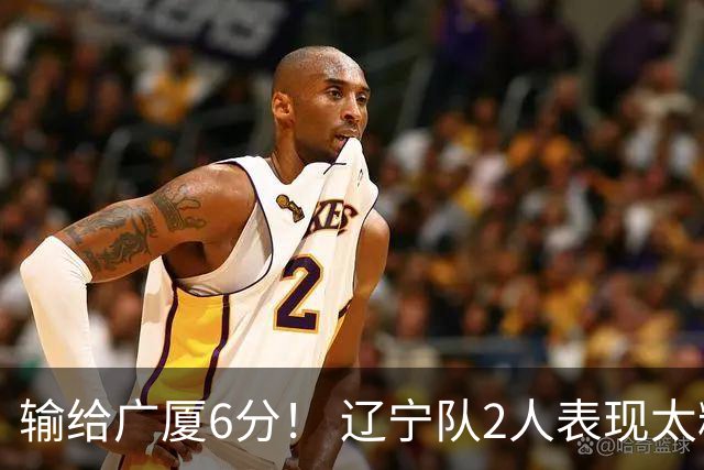 输给广厦6分！ 辽宁队2人表现太糟糕，坑惨了球队